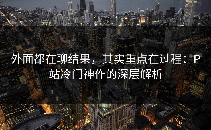外面都在聊结果,其实重点在过程:P站冷门神作的深层解析 外面都在聊结果,其实重点在过程:P站冷门神作的深层解析