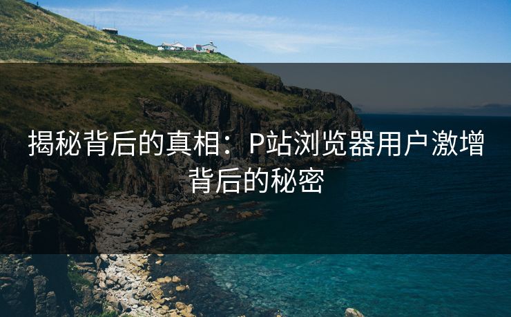揭秘背后的真相:P站浏览器用户激增背后的秘密 揭秘背后的真相:P站浏览器用户激增背后的秘密