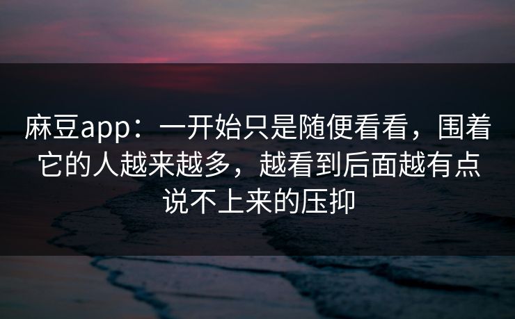 麻豆app：一开始只是随便看看，围着它的人越来越多，越看到后面越有点说不上来的压抑