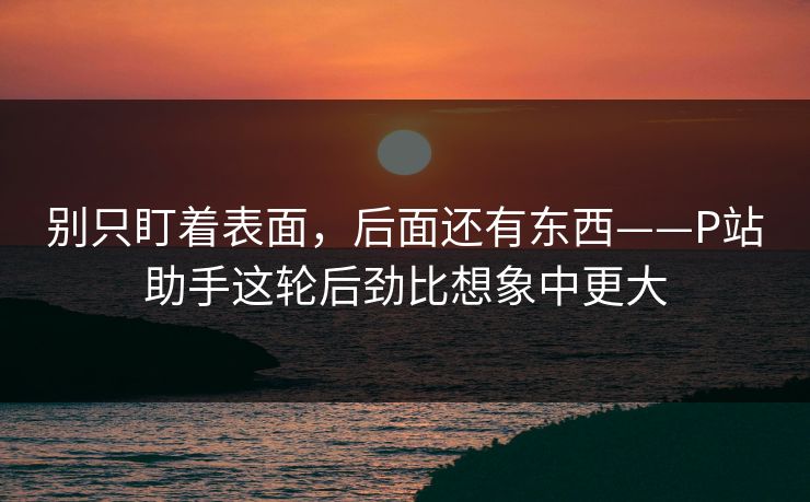 别只盯着表面,后面还有东西——P站助手这轮后劲比想象中更大 别只盯着表面,后面还有东西——P站助手这轮后劲比想象中更大