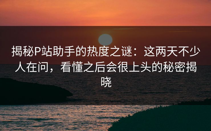 揭秘P站助手的热度之谜:这两天不少人在问,看懂之后会很上头的秘密揭晓 揭秘P站助手的热度之谜:这两天不少人在问,看懂之后会很上头的秘密揭晓