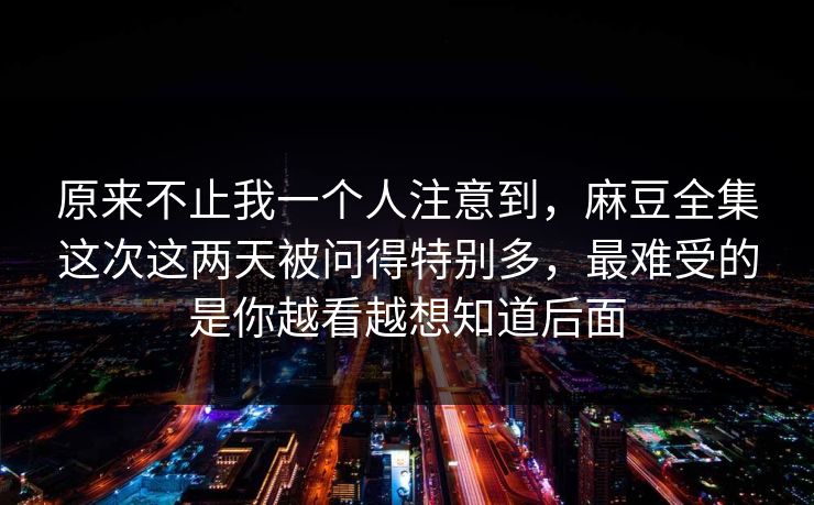 原来不止我一个人注意到,麻豆全集这次这两天被问得特别多,最难受的是你越看越想知道后面 原来不止我一个人注意到,麻豆全集这次这两天被问得特别多,最难受的是你越看越想知道后面