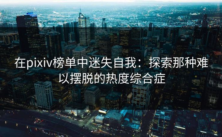 在pixiv榜单中迷失自我:探索那种难以摆脱的热度综合症 在pixiv榜单中迷失自我:探索那种难以摆脱的热度综合症