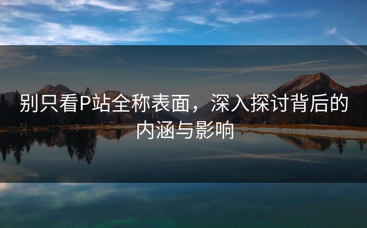 别只看P站全称表面，深入探讨背后的内涵与影响
