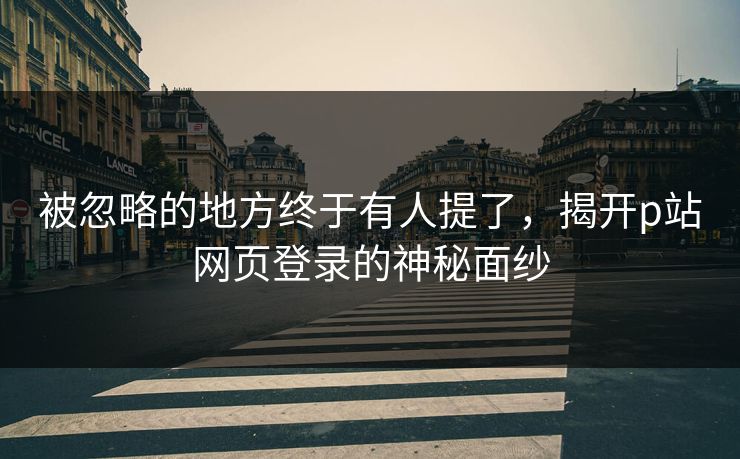 被忽略的地方终于有人提了,揭开p站网页登录的神秘面纱 被忽略的地方终于有人提了,揭开p站网页登录的神秘面纱