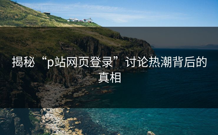 揭秘“p站网页登录”讨论热潮背后的真相 揭秘“p站网页登录”讨论热潮背后的真相