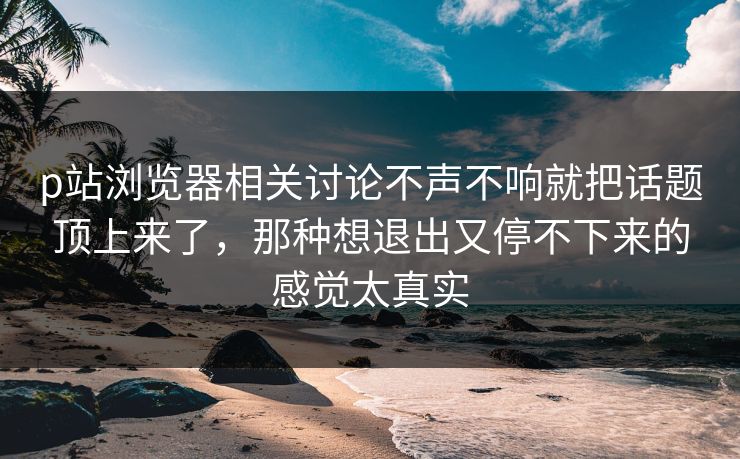 p站浏览器相关讨论不声不响就把话题顶上来了,那种想退出又停不下来的感觉太真实 p站浏览器相关讨论不声不响就把话题顶上来了,那种想退出又停不下来的感觉太真实