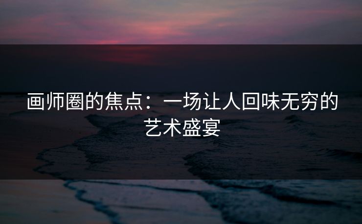 画师圈的焦点:一场让人回味无穷的艺术盛宴 画师圈的焦点:一场让人回味无穷的艺术盛宴